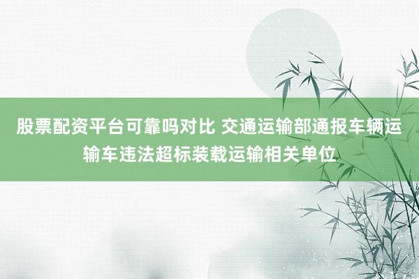 股票配资平台可靠吗对比 交通运输部通报车辆运输车违法超标装载运输相关单位