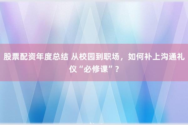 股票配资年度总结 从校园到职场，如何补上沟通礼仪“必修课”？