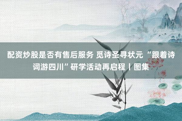 配资炒股是否有售后服务 觅诗圣寻状元 “跟着诗词游四川”研学活动再启程丨图集