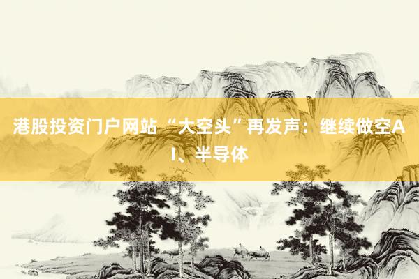 港股投资门户网站 “大空头”再发声：继续做空AI、半导体