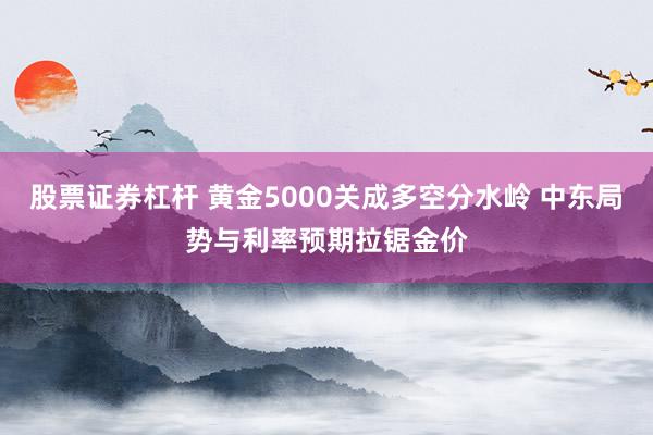 股票证券杠杆 黄金5000关成多空分水岭 中东局势与利率预期拉锯金价