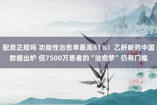 配资正规吗 功能性治愈率最高61%！乙肝新药中国数据出炉 但7500万患者的“治愈梦”仍有门槛