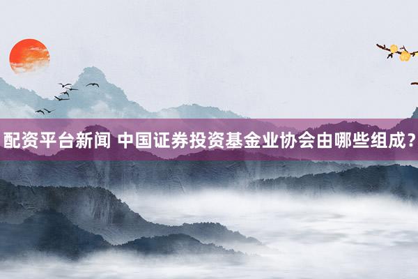 配资平台新闻 中国证券投资基金业协会由哪些组成？