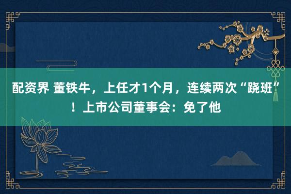 配资界 董铁牛，上任才1个月，连续两次“跷班”！上市公司董事会：免了他