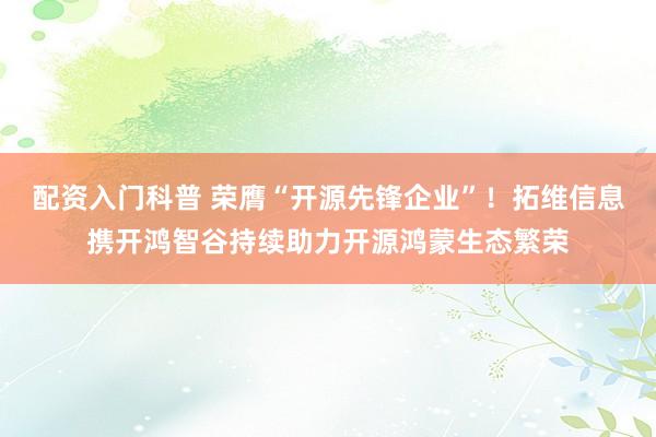 配资入门科普 荣膺“开源先锋企业”！拓维信息携开鸿智谷持续助力开源鸿蒙生态繁荣