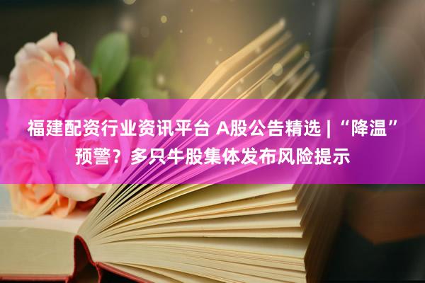 福建配资行业资讯平台 A股公告精选 | “降温”预警？多只牛股集体发布风险提示
