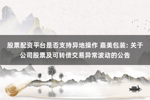 股票配资平台是否支持异地操作 嘉美包装: 关于公司股票及可转债交易异常波动的公告