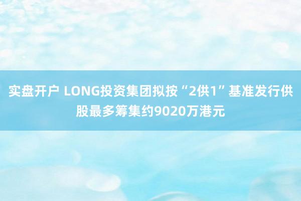 实盘开户 LONG投资集团拟按“2供1”基准发行供股最多筹集约9020万港元