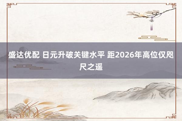 盛达优配 日元升破关键水平 距2026年高位仅咫尺之遥
