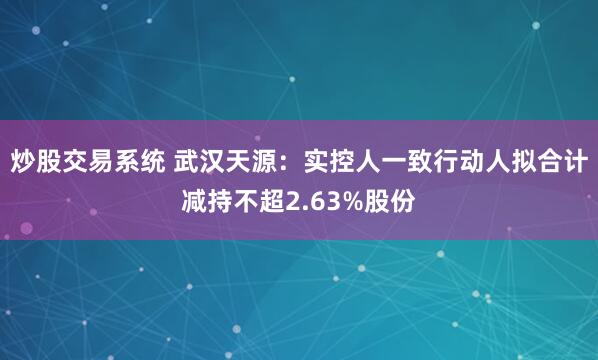 炒股交易系统 武汉天源：实控人一致行动人拟合计减持不超2.63%股份