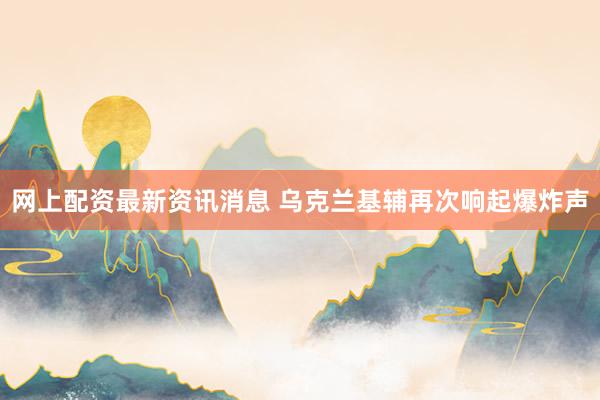 网上配资最新资讯消息 乌克兰基辅再次响起爆炸声