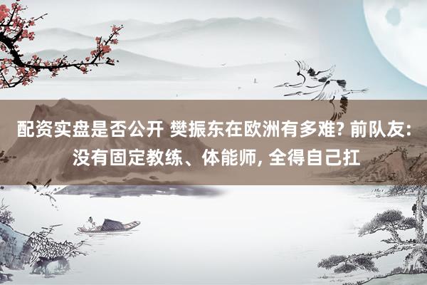 配资实盘是否公开 樊振东在欧洲有多难? 前队友: 没有固定教练、体能师, 全得自己扛