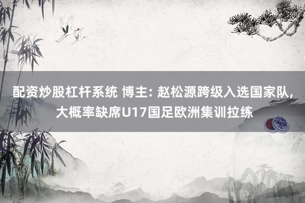 配资炒股杠杆系统 博主: 赵松源跨级入选国家队, 大概率缺席U17国足欧洲集训拉练