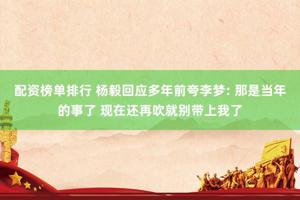 配资榜单排行 杨毅回应多年前夸李梦: 那是当年的事了 现在还再吹就别带上我了
