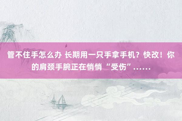 管不住手怎么办 长期用一只手拿手机？快改！你的肩颈手腕正在悄悄 “受伤”……