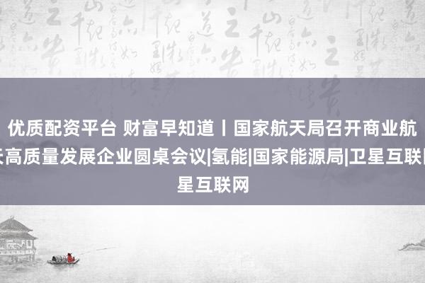 优质配资平台 财富早知道丨国家航天局召开商业航天高质量发展企业圆桌会议|氢能|国家能源局|卫星互联网
