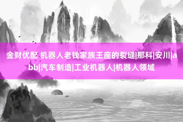 金财优配 机器人老钱家族王座的裂缝|那科|安川|abb|汽车制造|工业机器人|机器人领域