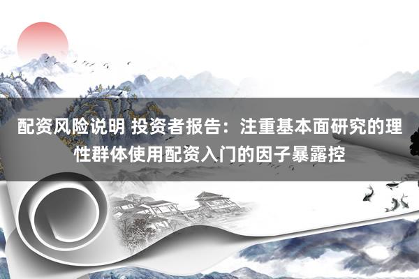 配资风险说明 投资者报告：注重基本面研究的理性群体使用配资入门的因子暴露控