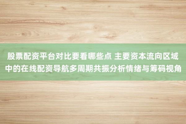 股票配资平台对比要看哪些点 主要资本流向区域中的在线配资导航多周期共振分析情绪与筹码视角