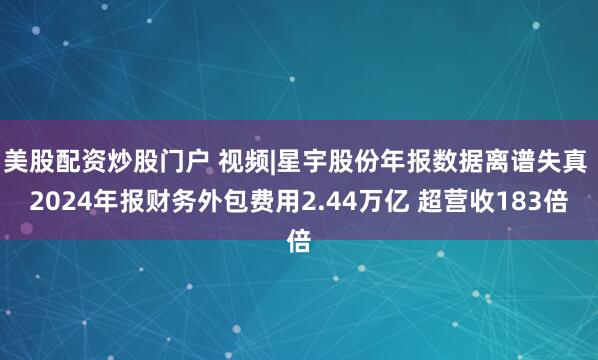 美股配资炒股门户 视频|星宇股份年报数据离谱失真 2024年报财务外包费用2.44万亿 超营收183倍