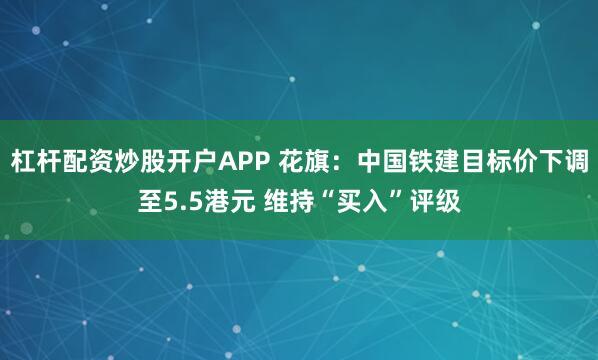 杠杆配资炒股开户APP 花旗：中国铁建目标价下调至5.5港元 维持“买入”评级