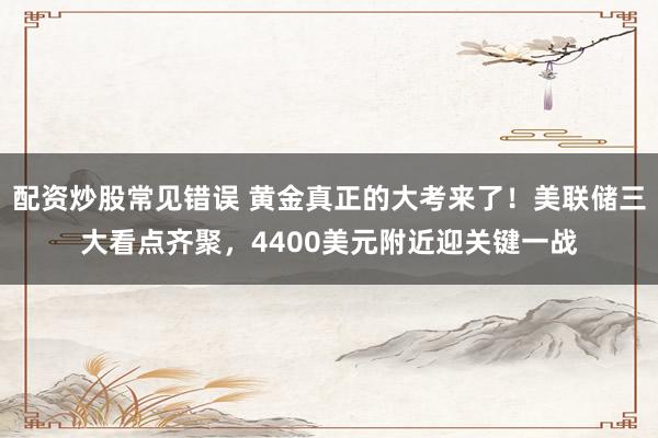 配资炒股常见错误 黄金真正的大考来了！美联储三大看点齐聚，4400美元附近迎关键一战