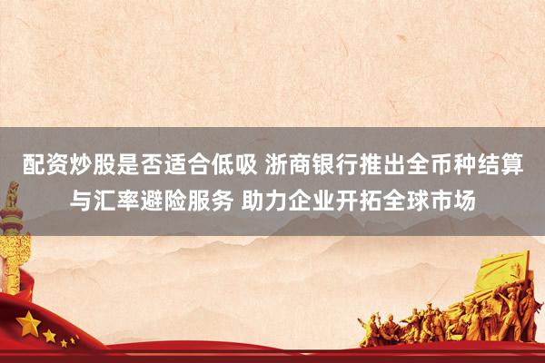 配资炒股是否适合低吸 浙商银行推出全币种结算与汇率避险服务 助力企业开拓全球市场