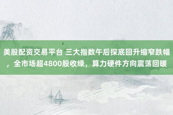 美股配资交易平台 三大指数午后探底回升缩窄跌幅，全市场超4800股收绿，算力硬件方向震荡回暖