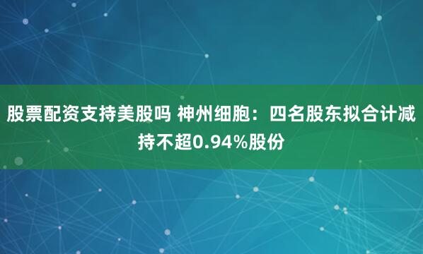 股票配资支持美股吗 神州细胞：四名股东拟合计减持不超0.94%股份