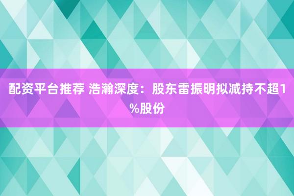 配资平台推荐 浩瀚深度：股东雷振明拟减持不超1%股份