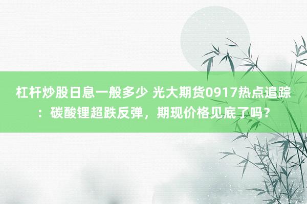 杠杆炒股日息一般多少 光大期货0917热点追踪：碳酸锂超跌反弹，期现价格见底了吗？