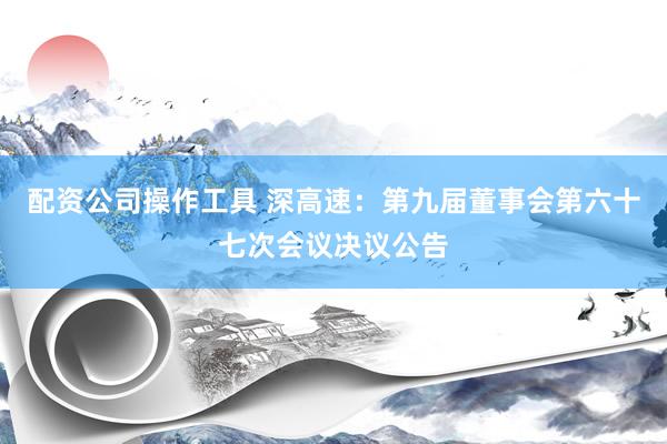 配资公司操作工具 深高速：第九届董事会第六十七次会议决议公告