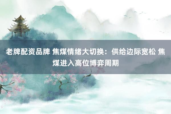 老牌配资品牌 焦煤情绪大切换：供给边际宽松 焦煤进入高位博弈周期