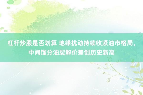 杠杆炒股是否划算 地缘扰动持续收紧油市格局，中间馏分油裂解价差创历史新高
