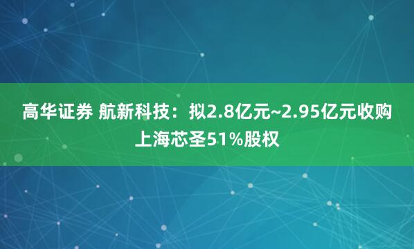 高华证券 航新科技：拟2.8亿元~2.95亿元收购上海芯圣51%股权