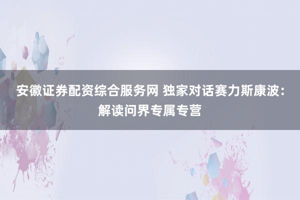 安徽证券配资综合服务网 独家对话赛力斯康波：解读问界专属专营