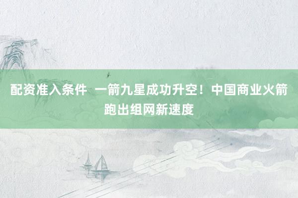 配资准入条件  一箭九星成功升空！中国商业火箭跑出组网新速度