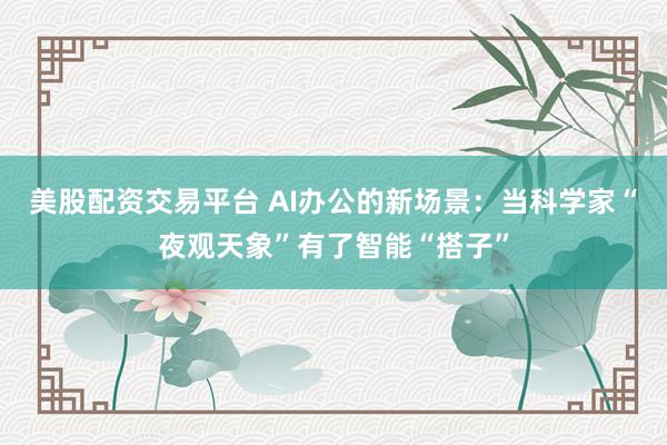美股配资交易平台 AI办公的新场景：当科学家“夜观天象”有了智能“搭子”