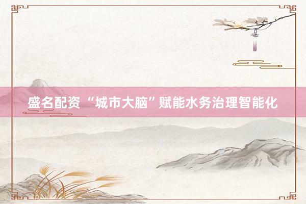 盛名配资 “城市大脑”赋能水务治理智能化