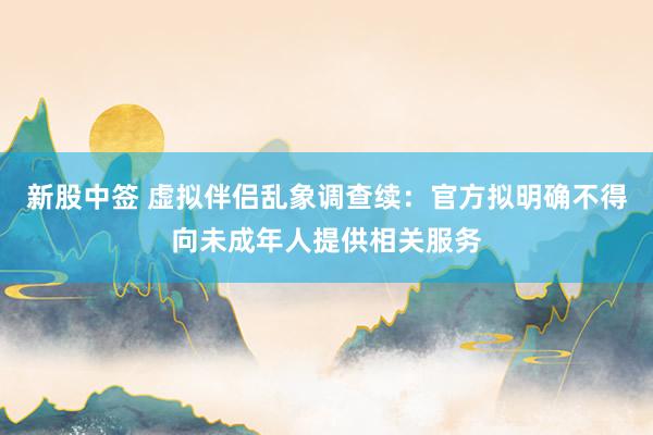 新股中签 虚拟伴侣乱象调查续：官方拟明确不得向未成年人提供相关服务