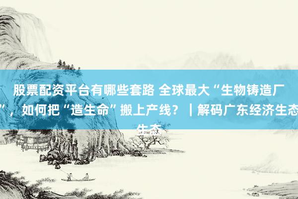 股票配资平台有哪些套路 全球最大“生物铸造厂”，如何把“造生命”搬上产线？｜解码广东经济生态