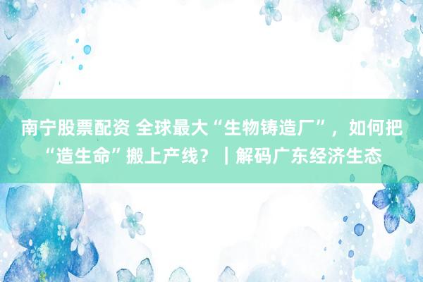 南宁股票配资 全球最大“生物铸造厂”，如何把“造生命”搬上产线？｜解码广东经济生态