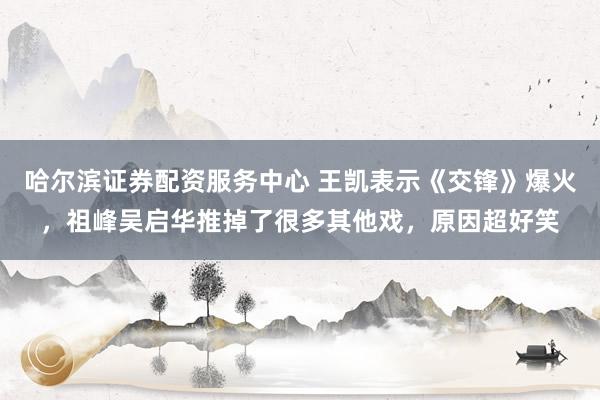 哈尔滨证券配资服务中心 王凯表示《交锋》爆火，祖峰吴启华推掉了很多其他戏，原因超好笑