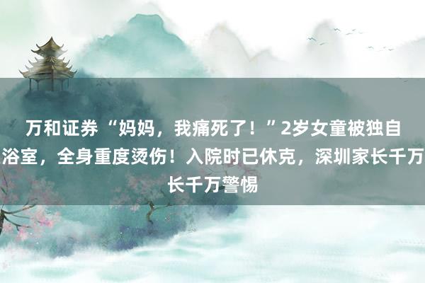 万和证券 “妈妈，我痛死了！”2岁女童被独自留在浴室，全身重度烫伤！入院时已休克，深圳家长千万警惕