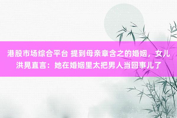 港股市场综合平台 提到母亲章含之的婚姻，女儿洪晃直言：她在婚姻里太把男人当回事儿了