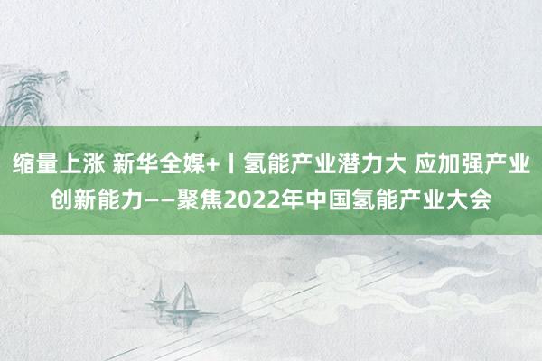 缩量上涨 新华全媒+丨氢能产业潜力大 应加强产业创新能力——聚焦2022年中国氢能产业大会