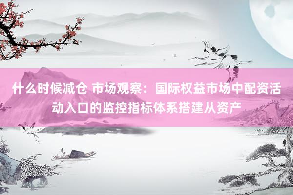 什么时候减仓 市场观察：国际权益市场中配资活动入口的监控指标体系搭建从资产