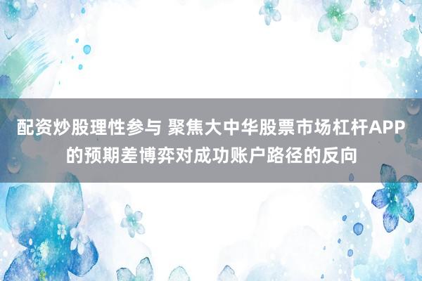 配资炒股理性参与 聚焦大中华股票市场杠杆APP的预期差博弈对成功账户路径的反向