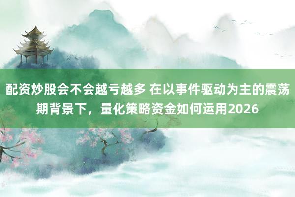 配资炒股会不会越亏越多 在以事件驱动为主的震荡期背景下，量化策略资金如何运用2026