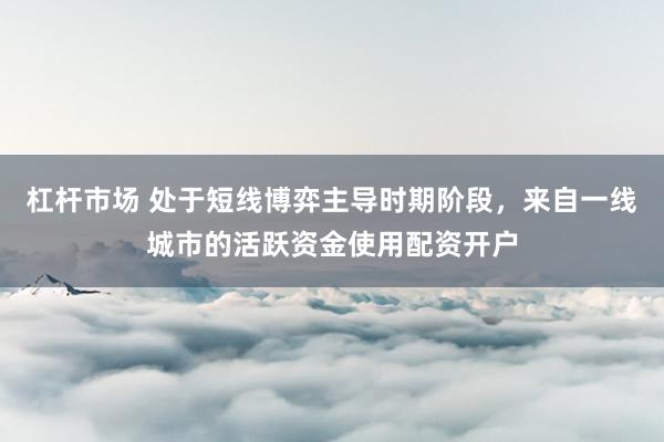 杠杆市场 处于短线博弈主导时期阶段，来自一线城市的活跃资金使用配资开户